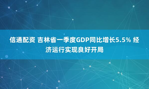信通配资 吉林省一季度GDP同比增长5.5% 经济运行实现良好开局
