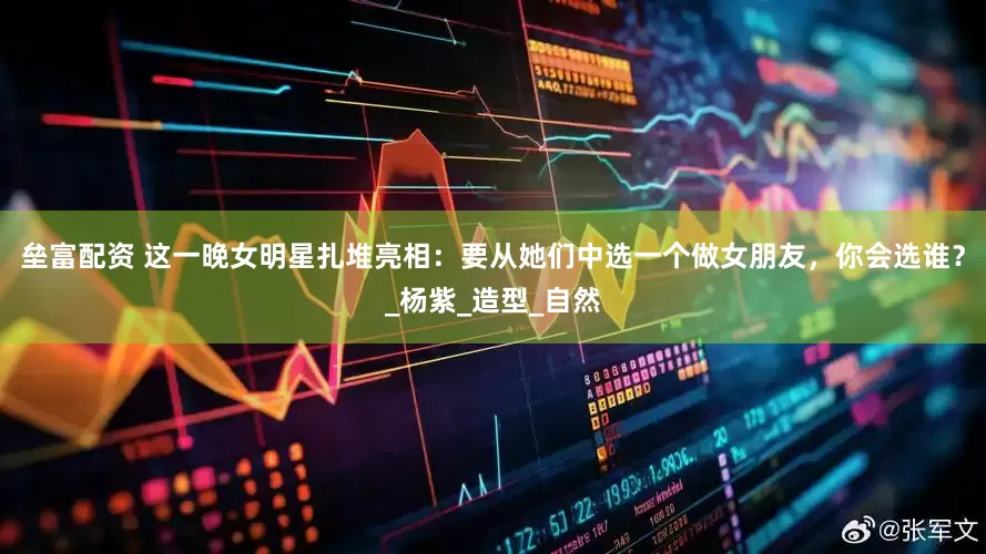 垒富配资 这一晚女明星扎堆亮相：要从她们中选一个做女朋友，你会选谁？_杨紫_造型_自然