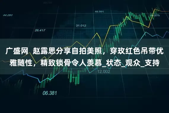 广盛网  赵露思分享自拍美照，穿玫红色吊带优雅随性，精致锁骨令人羡慕_状态_观众_支持