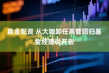 赢金配资 从大咖卸任高管回归基金经理说开去