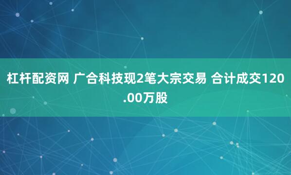 杠杆配资网 广合科技现2笔大宗交易 合计成交120.00万股