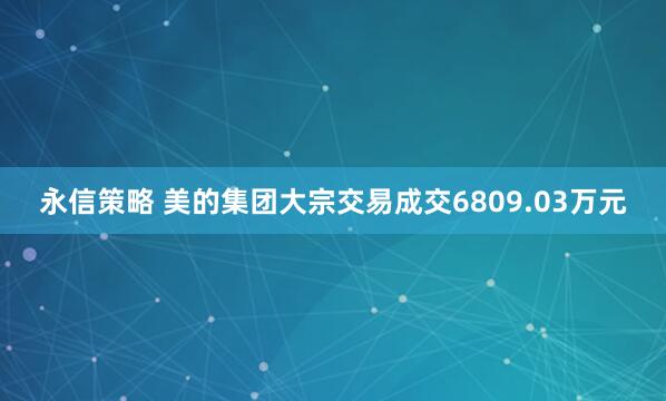 永信策略 美的集团大宗交易成交6809.03万元