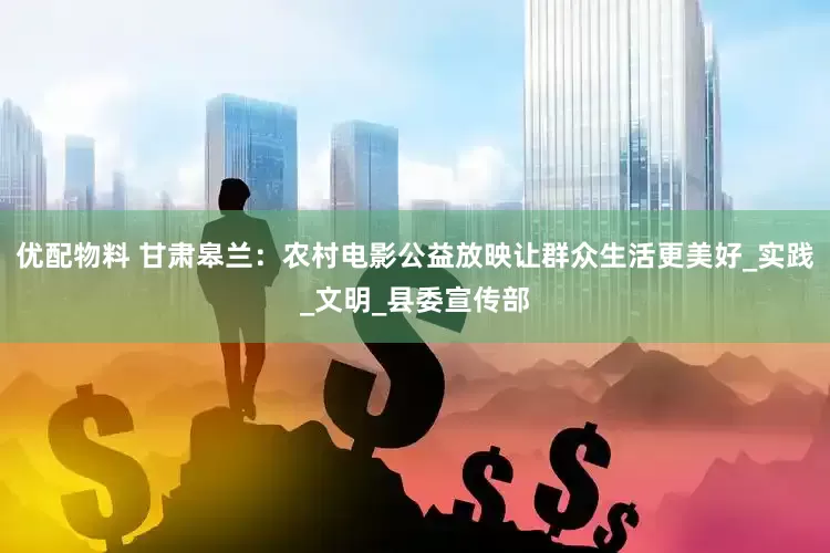 优配物料 甘肃皋兰：农村电影公益放映让群众生活更美好_实践_文明_县委宣传部