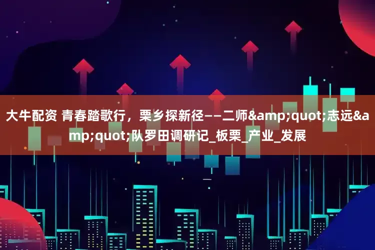 大牛配资 青春踏歌行，栗乡探新径——二师&quot;志远&quot;队罗田调研记_板栗_产业_发展