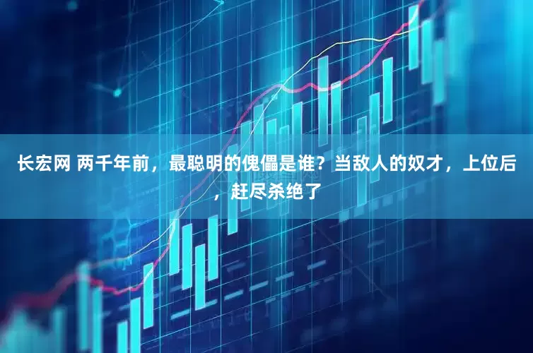 长宏网 两千年前，最聪明的傀儡是谁？当敌人的奴才，上位后，赶尽杀绝了