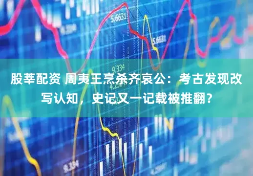 股莘配资 周夷王烹杀齐哀公：考古发现改写认知，史记又一记载被推翻？