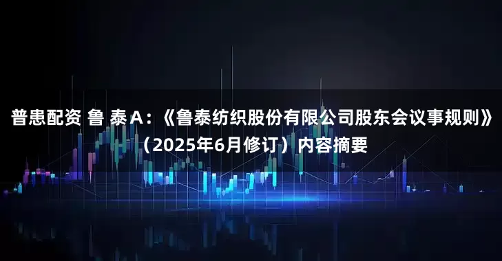 普患配资 鲁 泰Ａ: 《鲁泰纺织股份有限公司股东会议事规则》（2025年6月修订）内容摘要