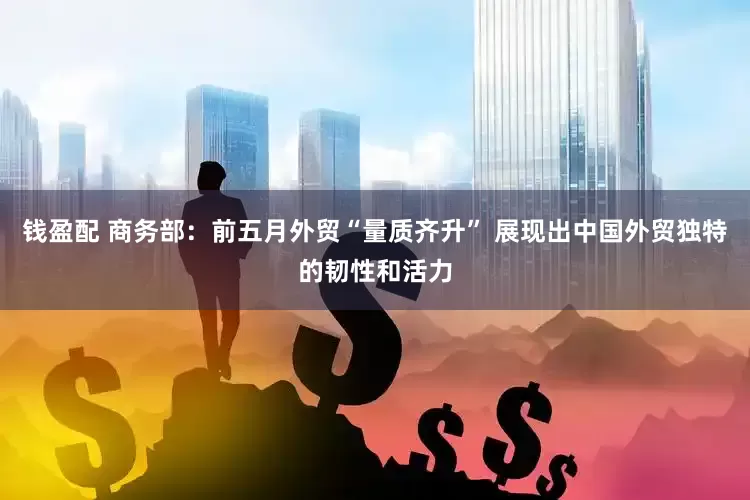 钱盈配 商务部:前五月外贸“量质齐升” 展现出中国外贸独特的韧性和活力