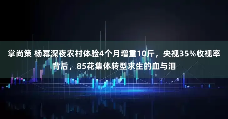 掌尚策 杨幂深夜农村体验4个月增重10斤,央视35%收视率背后,85花集体转型求生的血与泪