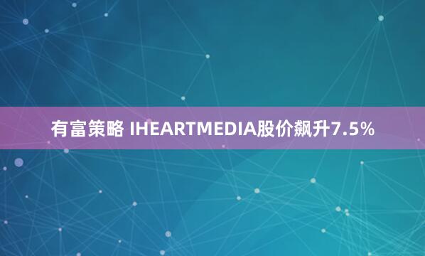 有富策略 IHEARTMEDIA股价飙升7.5%