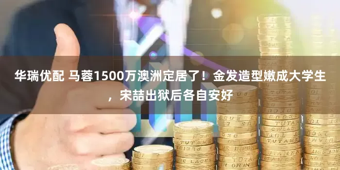 华瑞优配 马蓉1500万澳洲定居了！金发造型嫩成大学生，宋喆出狱后各自安好